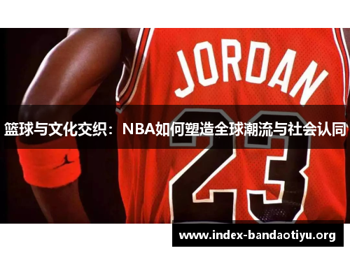 篮球与文化交织：NBA如何塑造全球潮流与社会认同