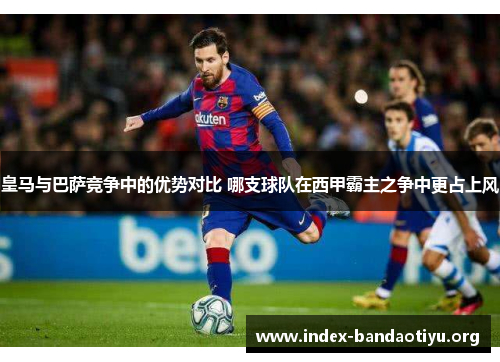 皇马与巴萨竞争中的优势对比 哪支球队在西甲霸主之争中更占上风