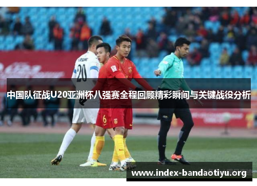中国队征战U20亚洲杯八强赛全程回顾精彩瞬间与关键战役分析