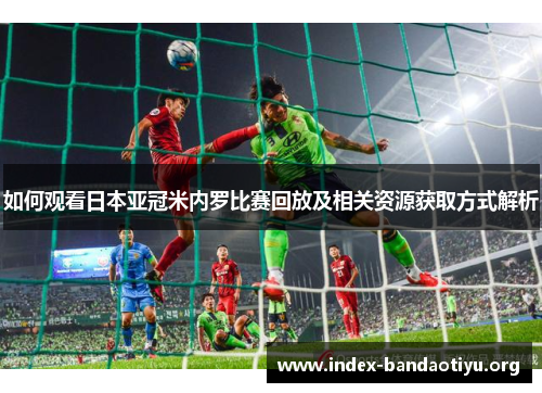 如何观看日本亚冠米内罗比赛回放及相关资源获取方式解析