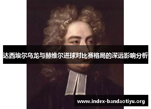达西埃尔乌龙与赫维尔进球对比赛格局的深远影响分析 达西埃尔乌龙与赫维尔进球对比赛格局的深远影响分析