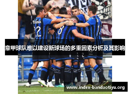 意甲球队难以建设新球场的多重因素分析及其影响 意甲球队难以建设新球场的多重因素分析及其影响