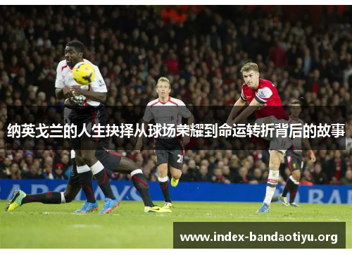 纳英戈兰的人生抉择从球场荣耀到命运转折背后的故事