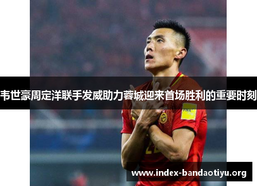 韦世豪周定洋联手发威助力蓉城迎来首场胜利的重要时刻
