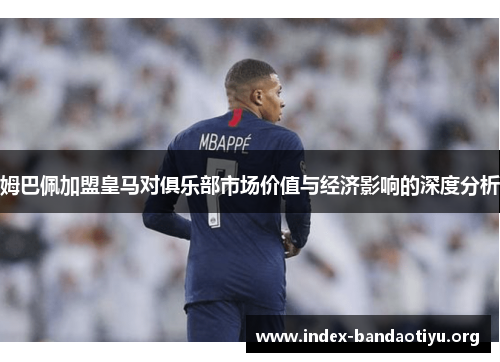 姆巴佩加盟皇马对俱乐部市场价值与经济影响的深度分析
