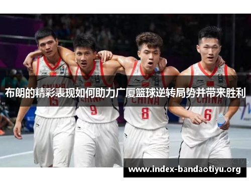 布朗的精彩表现如何助力广厦篮球逆转局势并带来胜利