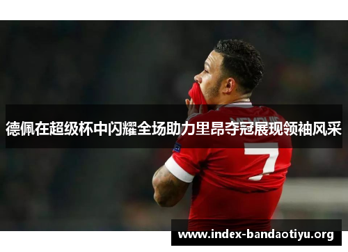 德佩在超级杯中闪耀全场助力里昂夺冠展现领袖风采