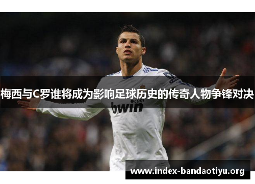梅西与C罗谁将成为影响足球历史的传奇人物争锋对决 梅西与C罗谁将成为影响足球历史的传奇人物争锋对决